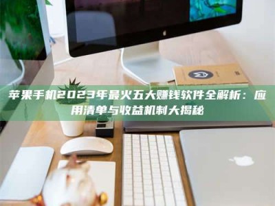 抚州苹果手机2023年最火五大赚钱软件全解析：应用清单与收益机制大揭秘