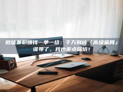 抚州微信兼职赚钱一单一结：千万别被「高级骗局」误导了，我也差点踩坑！