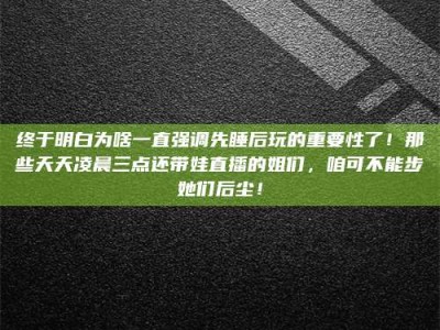 抚州终于明白为啥一直强调先睡后玩的重要性了！那些天天凌晨三点还带娃直播的姐们，咱可不能步她们后尘！